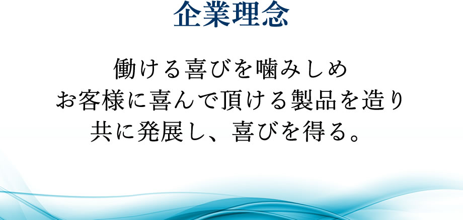 企業理念 働ける喜びを噛みしめ
お客様に喜んで頂ける製品を造り
共に発展し、喜びを得る。